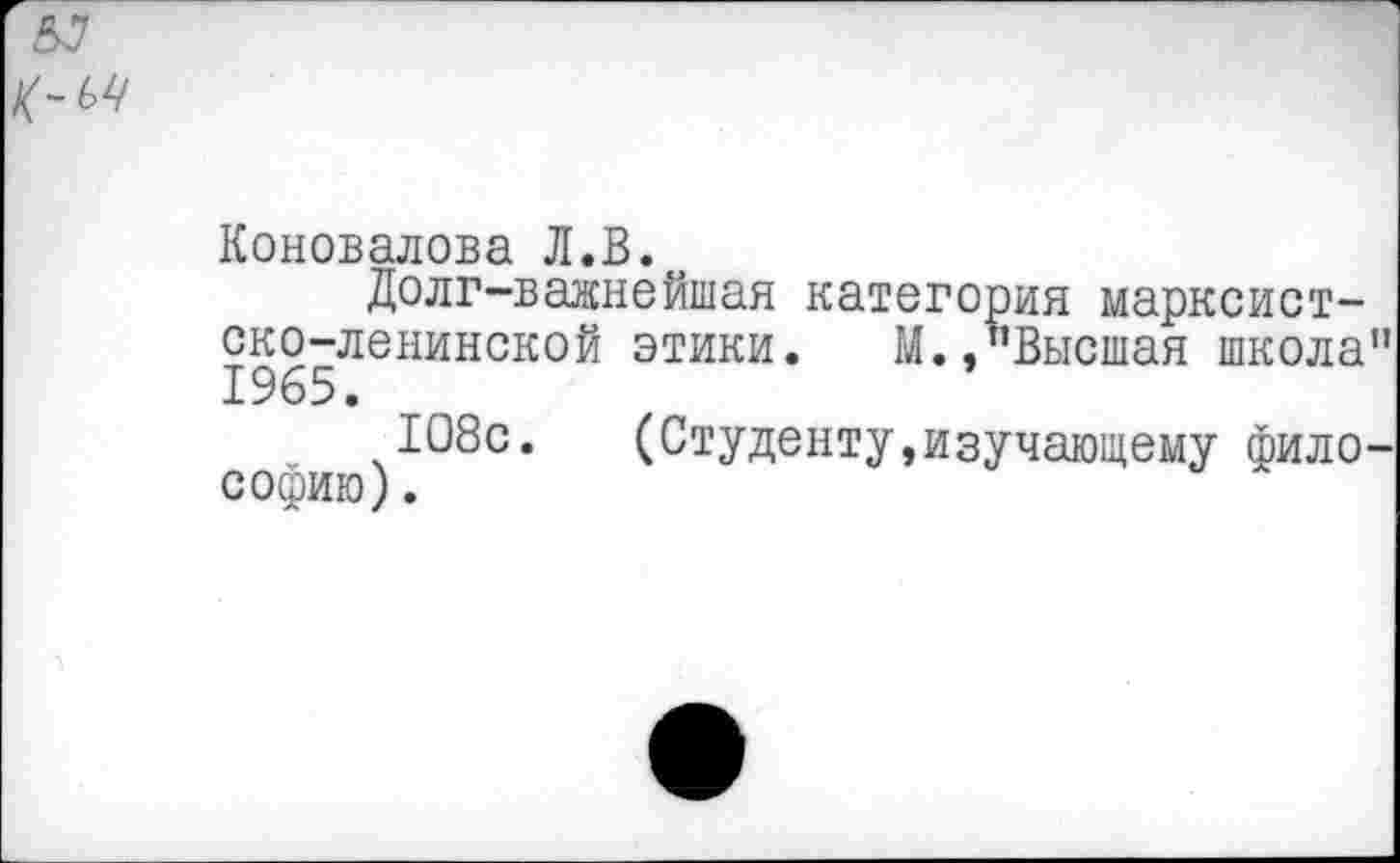 ﻿Коновалова Л.В.
Долг-важнейшая категория марксистско-ленинской этики. М.,"Высшая школа 1965.
108с. (Студенту,изучающему фило СОфИю).